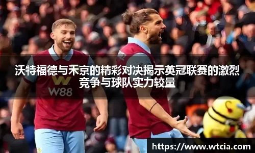 沃特福德与禾京的精彩对决揭示英冠联赛的激烈竞争与球队实力较量